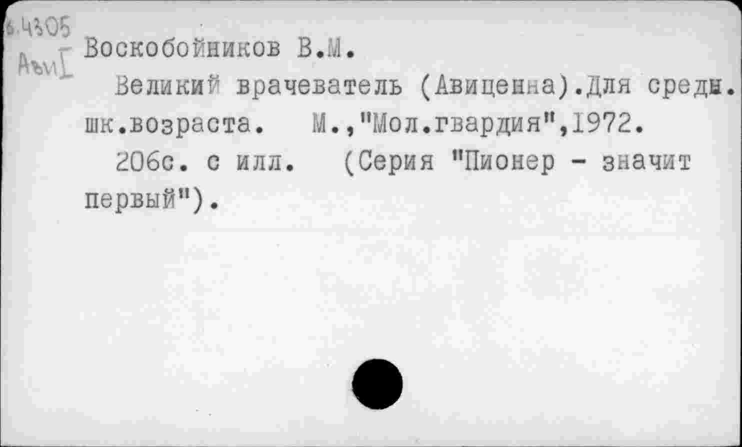 ﻿б.Ц^Об
Воскобойников В.М.
Великий врачеватель (Авиценна).Для средн, шк.возраста. М.,"Мол.гвардия",1972.
206с. с илл. (Серия ’’Пионер - значит первый").